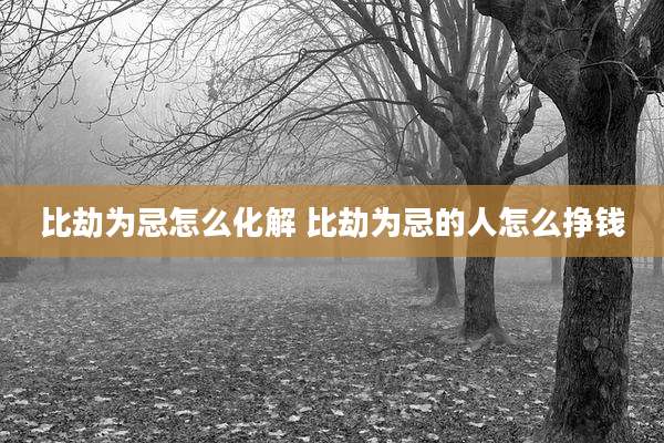比劫为忌怎么化解 比劫为忌的人怎么挣钱