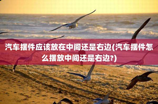 汽车摆件应该放在中间还是右边(汽车摆件怎么摆放中间还是右边?)