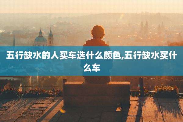 五行缺水的人买车选什么颜色,五行缺水买什么车