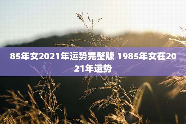 85年女2021年运势完整版 1985年女在2021年运势