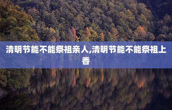 清明节能不能祭祖亲人,清明节能不能祭祖上香