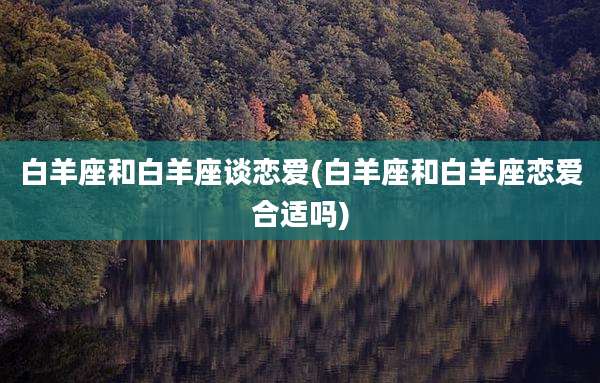 白羊座和白羊座谈恋爱(白羊座和白羊座恋爱合适吗)