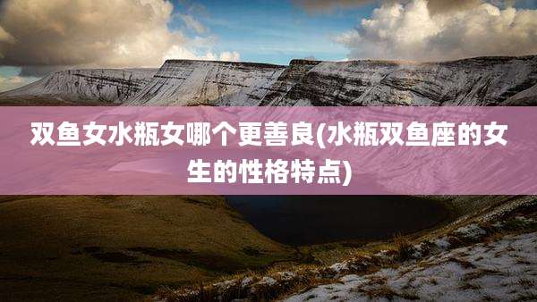 双鱼女水瓶女哪个更善良(水瓶双鱼座的女生的性格特点)