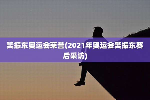 樊振东奥运会荣誉(2021年奥运会樊振东赛后采访)