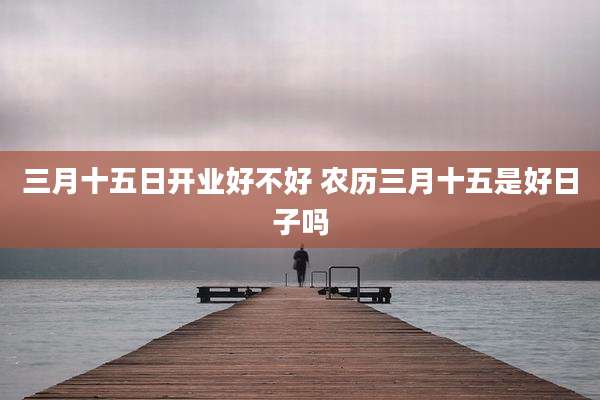 三月十五日开业好不好 农历三月十五是好日子吗