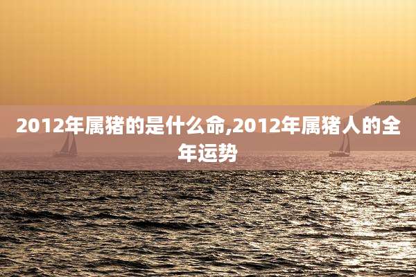 2012年属猪的是什么命,2012年属猪人的全年运势
