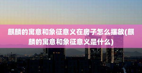 麒麟的寓意和象征意义在房子怎么摆放(麒麟的寓意和象征意义是什么)