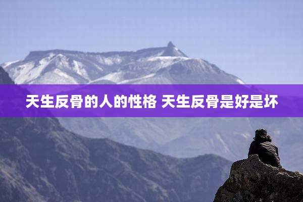 天生反骨的人的性格 天生反骨是好是坏