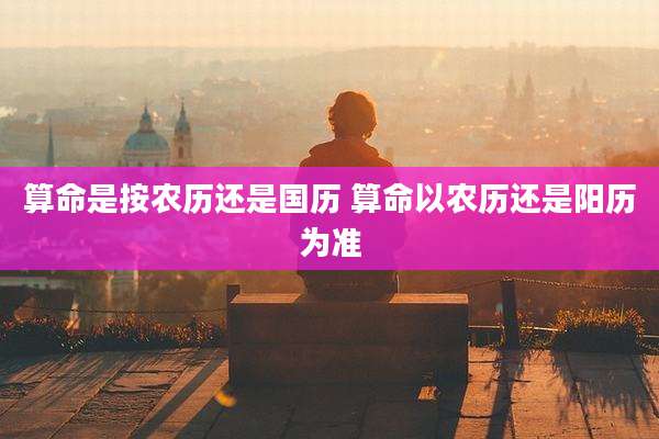 算命是按农历还是国历 算命以农历还是阳历为准