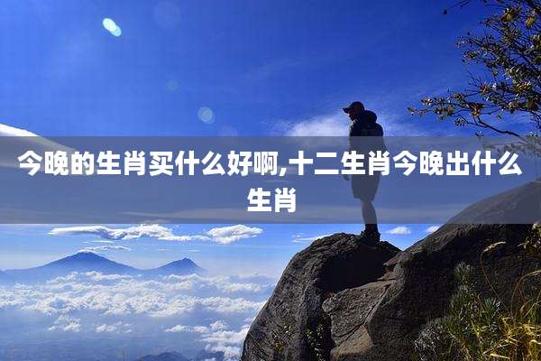 今晚的生肖买什么好啊,十二生肖今晚出什么生肖