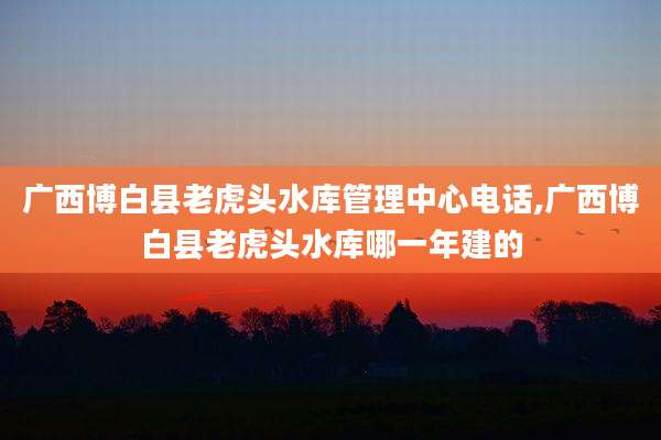 广西博白县老虎头水库管理中心电话,广西博白县老虎头水库哪一年建的