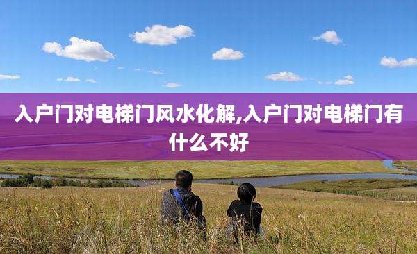入户门对电梯门风水化解,入户门对电梯门有什么不好