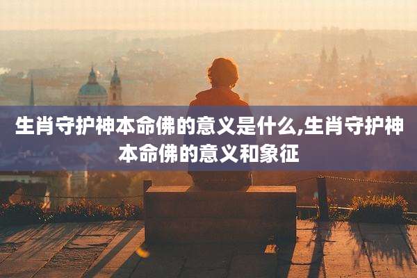 生肖守护神本命佛的意义是什么,生肖守护神本命佛的意义和象征