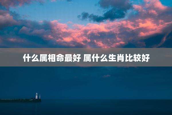 什么属相命最好 属什么生肖比较好
