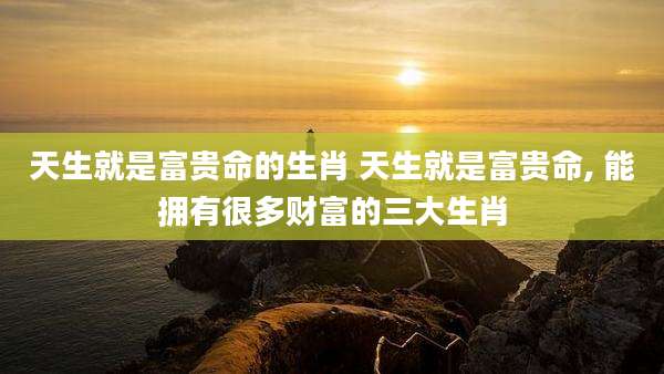天生就是富贵命的生肖 天生就是富贵命, 能拥有很多财富的三大生肖