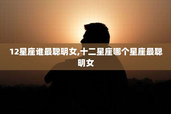 12星座谁最聪明女,十二星座哪个星座最聪明女