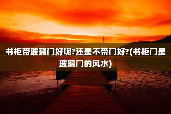 书柜带玻璃门好呢?还是不带门好?(书柜门是玻璃门的风水)