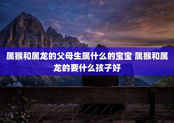 属猴和属龙的父母生属什么的宝宝 属猴和属龙的要什么孩子好