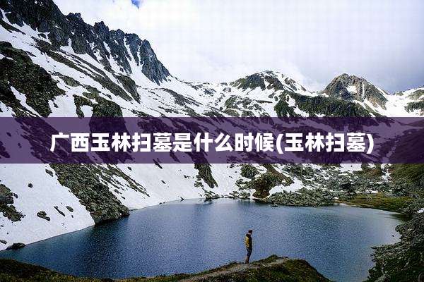 广西玉林扫墓是什么时候(玉林扫墓)