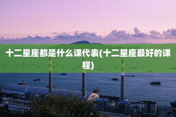 十二星座都是什么课代表(十二星座最好的课程)