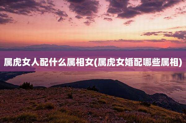 属虎女人配什么属相女(属虎女婚配哪些属相)