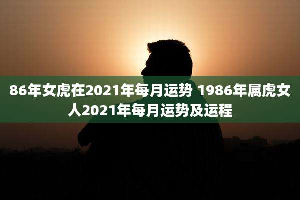 86年女虎在2021年每月运势 1986年属虎女人2021年每月运势及运程