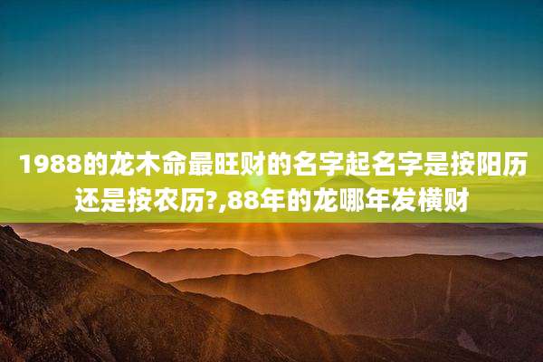 1988的龙木命最旺财的名字起名字是按阳历还是按农历?,88年的龙哪年发横财