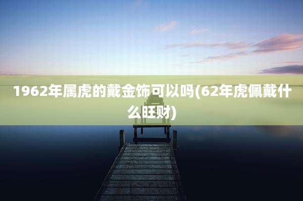 1962年属虎的戴金饰可以吗(62年虎佩戴什么旺财)