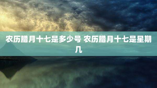 农历腊月十七是多少号 农历腊月十七是星期几