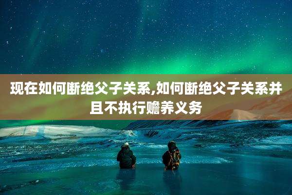 现在如何断绝父子关系,如何断绝父子关系并且不执行赡养义务