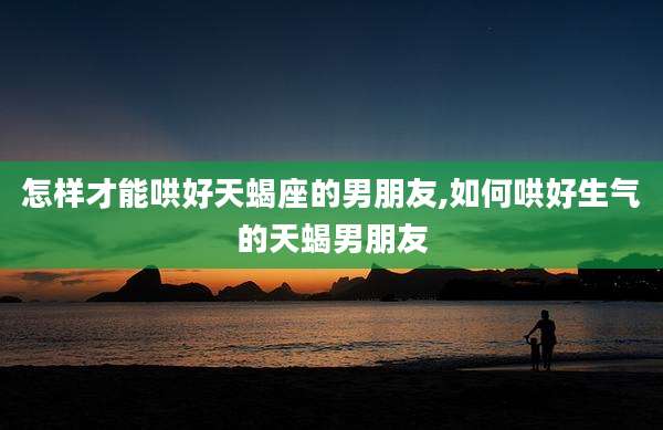 怎样才能哄好天蝎座的男朋友,如何哄好生气的天蝎男朋友