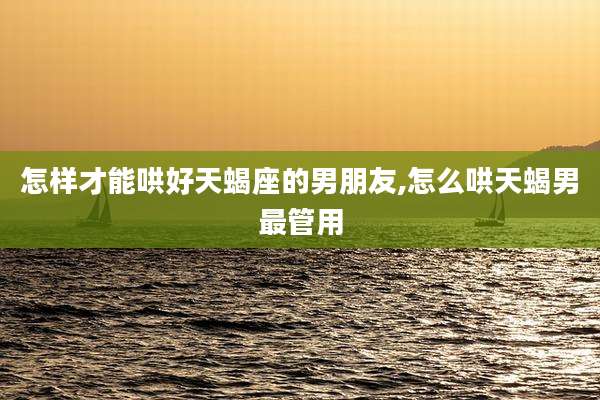 怎样才能哄好天蝎座的男朋友,怎么哄天蝎男最管用