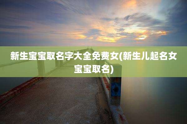 新生宝宝取名字大全免费女(新生儿起名女宝宝取名)