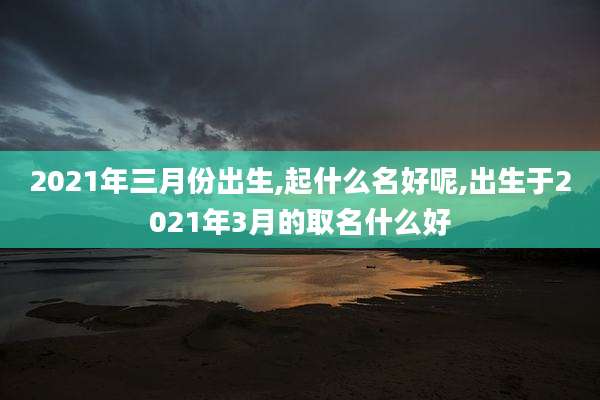 2021年三月份出生,起什么名好呢,出生于2021年3月的取名什么好