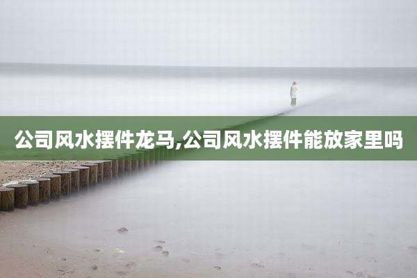 公司风水摆件龙马,公司风水摆件能放家里吗