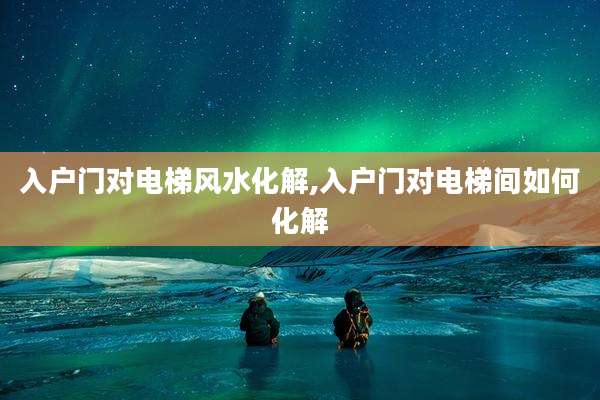 入户门对电梯风水化解,入户门对电梯间如何化解