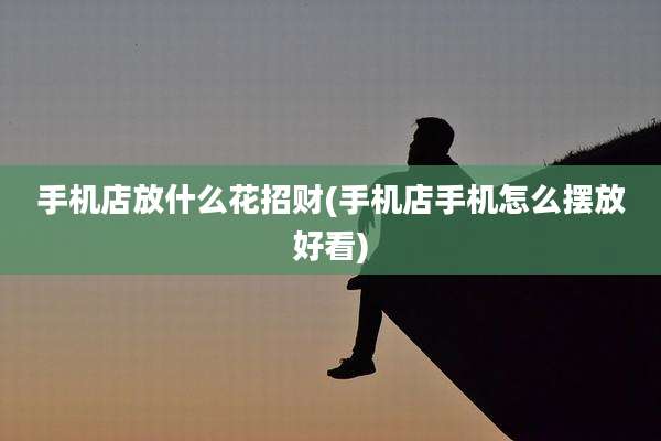 手机店放什么花招财(手机店手机怎么摆放好看)