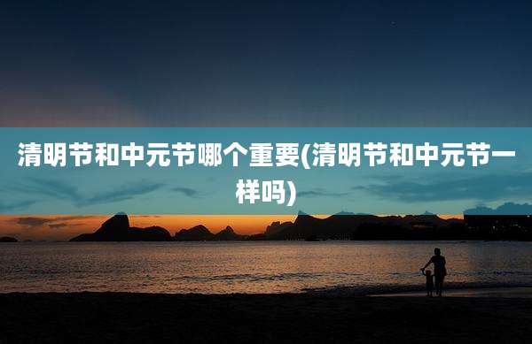 清明节和中元节哪个重要(清明节和中元节一样吗)