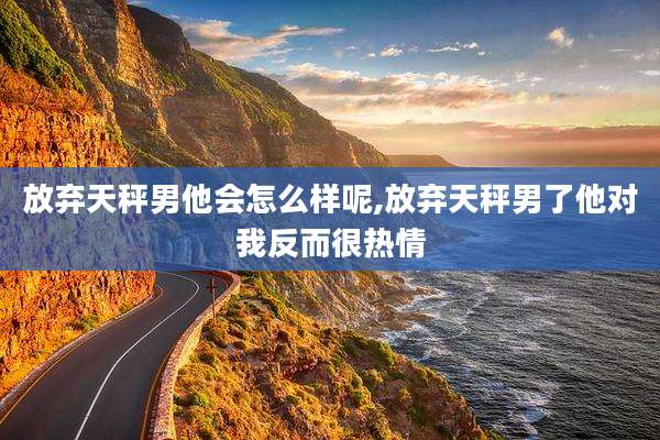 放弃天秤男他会怎么样呢,放弃天秤男了他对我反而很热情
