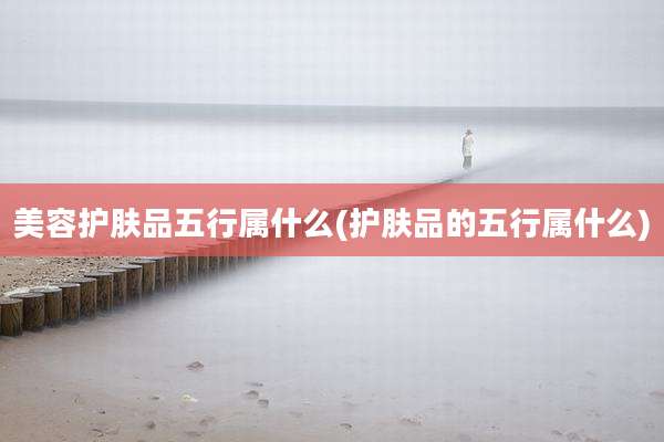 美容护肤品五行属什么(护肤品的五行属什么)