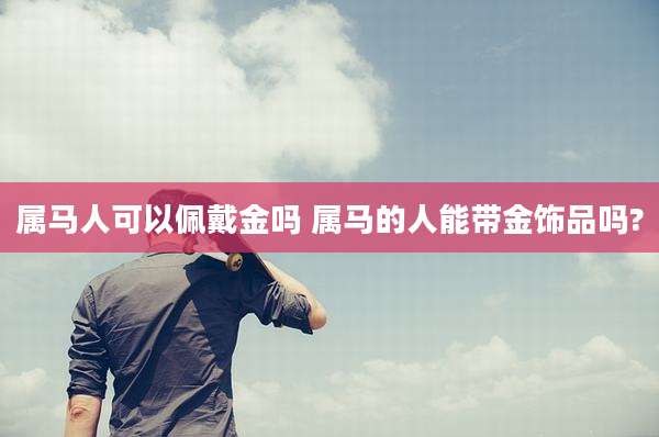 属马人可以佩戴金吗 属马的人能带金饰品吗?