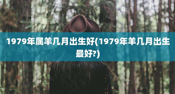1979年属羊几月出生好(1979年羊几月出生最好?)
