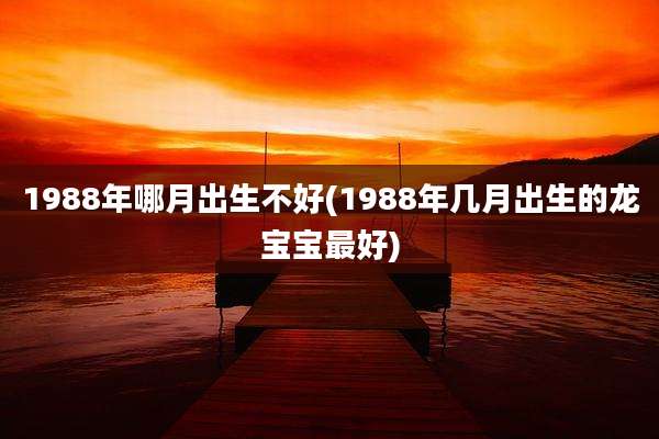 1988年哪月出生不好(1988年几月出生的龙宝宝最好)