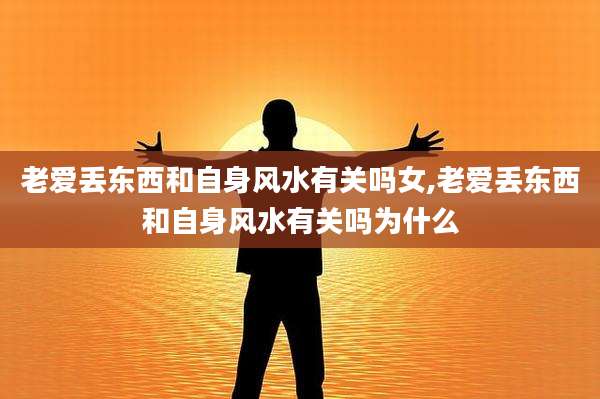 老爱丢东西和自身风水有关吗女,老爱丢东西和自身风水有关吗为什么