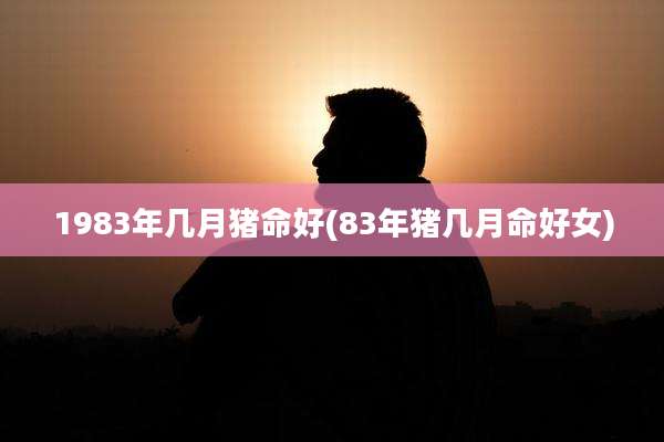 1983年几月猪命好(83年猪几月命好女)
