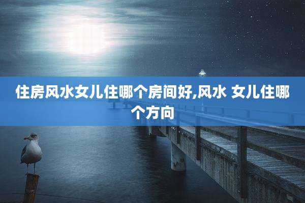 住房风水女儿住哪个房间好,风水 女儿住哪个方向