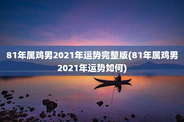 81年属鸡男2021年运势完整版(81年属鸡男2021年运势如何)