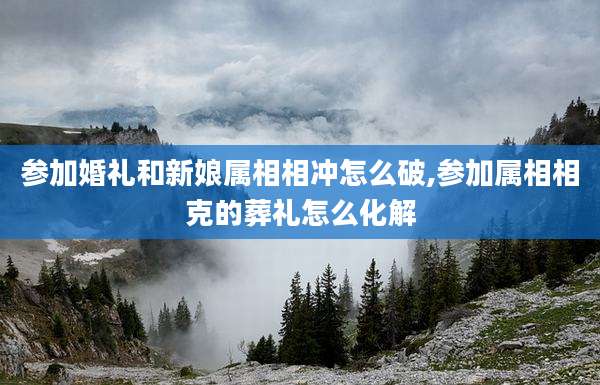 参加婚礼和新娘属相相冲怎么破,参加属相相克的葬礼怎么化解