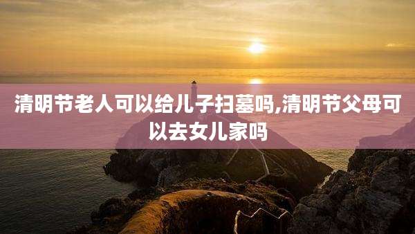 清明节老人可以给儿子扫墓吗,清明节父母可以去女儿家吗