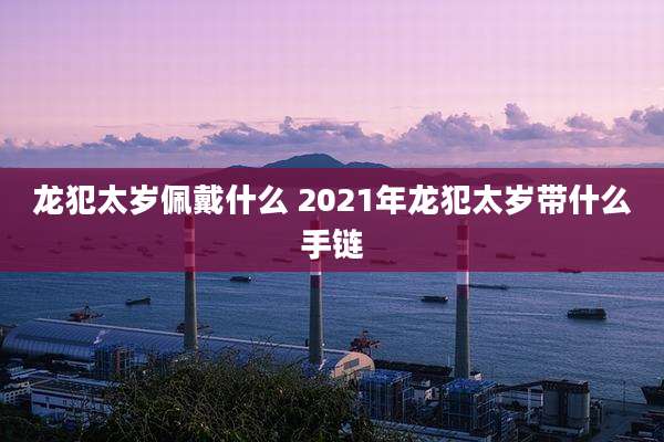 龙犯太岁佩戴什么 2021年龙犯太岁带什么手链